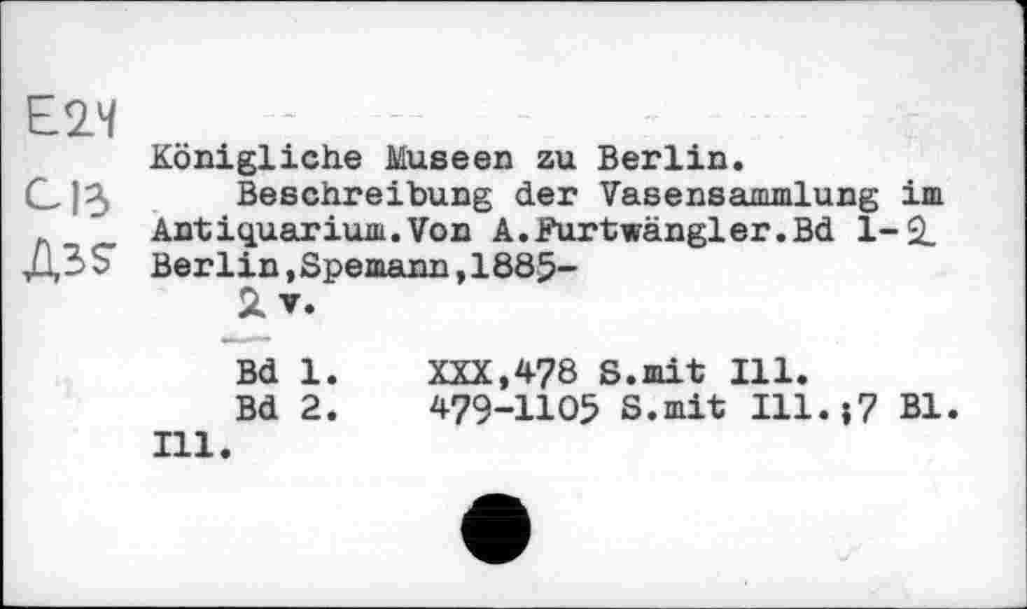 ﻿Е2Ч
С ІЗ
Дз?
Königliche Museen zu Berlin.
Beschreibung der Vasensammlung im Antiquarium.Von A.Furtwängler.Bd 1-2. Berlin,Spemann,1885-
Äv.
Bd 1. XXX,478 S.mit Ill.
Bd 2.	479-1105 S.mit Ill.>7 Bl.
Ill.